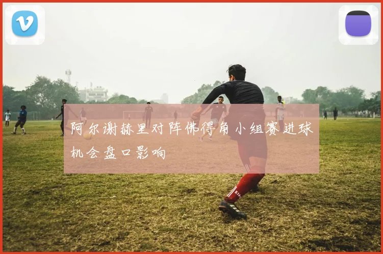 阿尔谢赫里对阵佛得角小组赛进球机会盘口影响