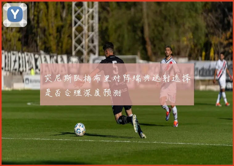突尼斯队梅布里对阵瑞典远射选择是否合理深度预测