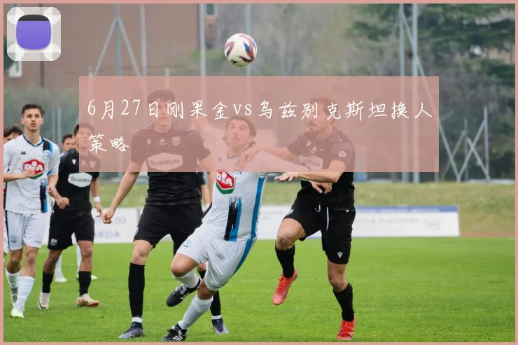 6月27日刚果金vs乌兹别克斯坦换人策略