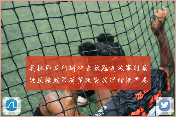 奥林匹亚科斯冲击欧冠淘汰赛时前场反抢效果有望改变攻守转换节奏