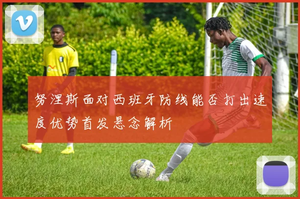努涅斯面对西班牙防线能否打出速度优势首发悬念解析