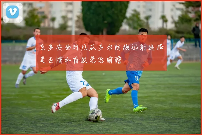 京多安面对厄瓜多尔防线远射选择是否增加首发悬念前瞻