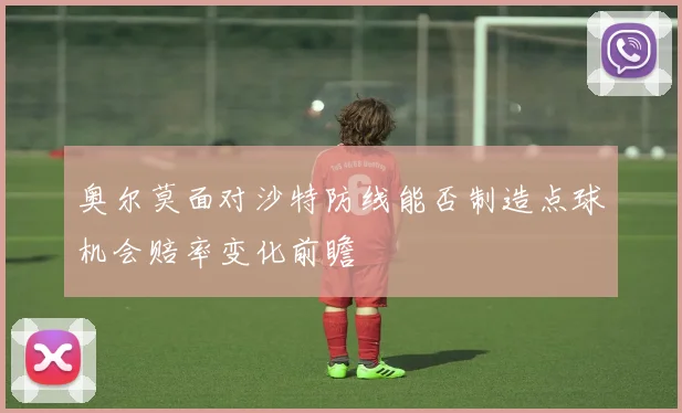 奥尔莫面对沙特防线能否制造点球机会赔率变化前瞻