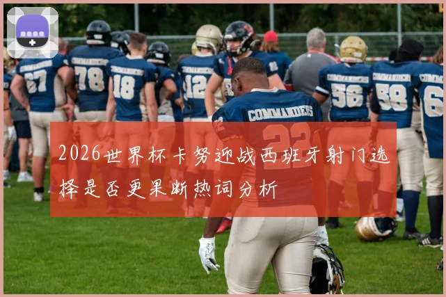 2026世界杯卡努迎战西班牙射门选择是否更果断热词分析