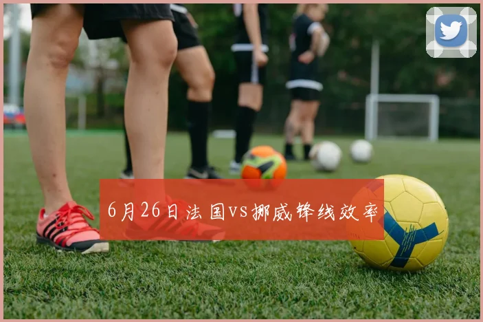 6月26日法国vs挪威锋线效率