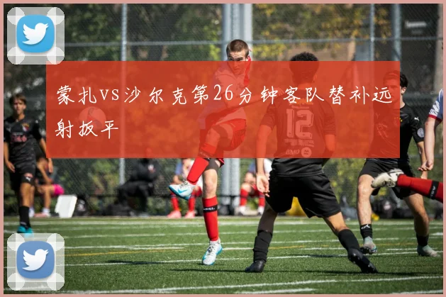 蒙扎vs沙尔克第26分钟客队替补远射扳平