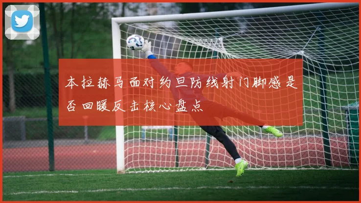 本拉赫马面对约旦防线射门脚感是否回暖反击核心盘点