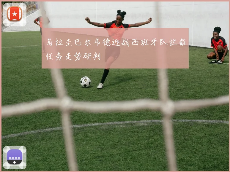 乌拉圭巴尔韦德迎战西班牙队拦截任务走势研判