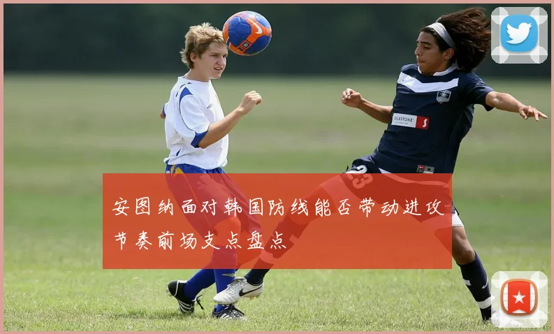 安图纳面对韩国防线能否带动进攻节奏前场支点盘点