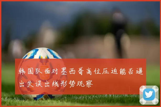 韩国队面对墨西哥高位压迫能否逼出失误出线形势观察