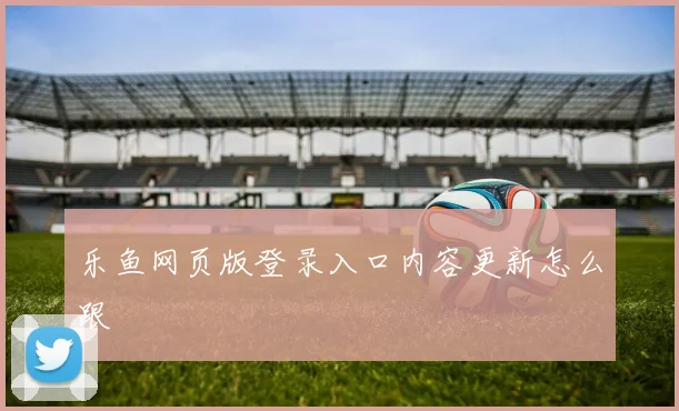 乐鱼网页版登录入口内容更新怎么跟
