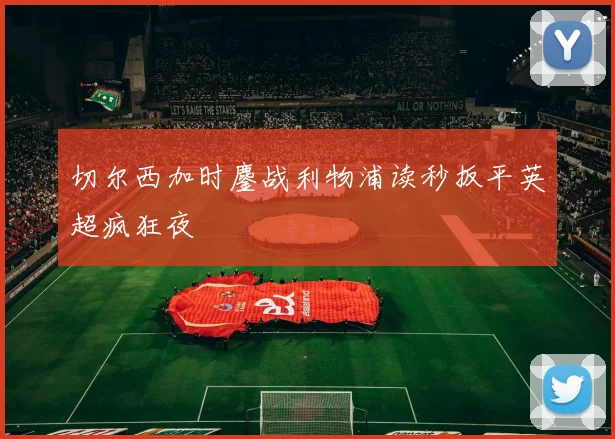 切尔西加时鏖战利物浦读秒扳平英超疯狂夜