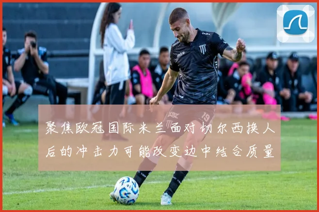 聚焦欧冠国际米兰面对切尔西换人后的冲击力可能改变边中结合质量