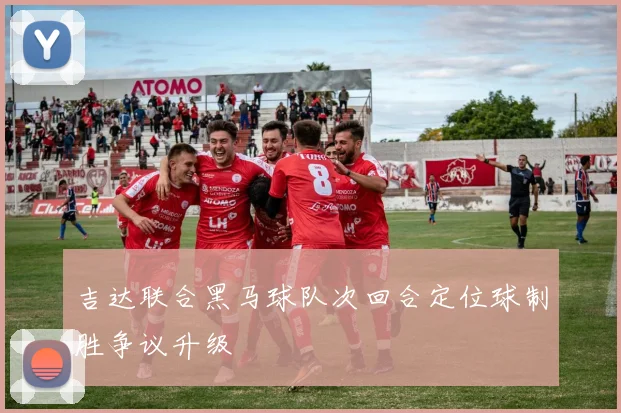 吉达联合黑马球队次回合定位球制胜争议升级