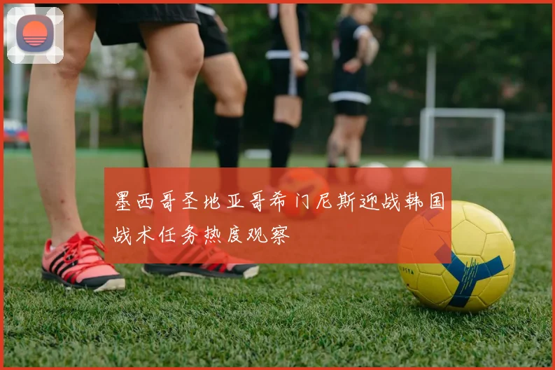 墨西哥圣地亚哥希门尼斯迎战韩国战术任务热度观察