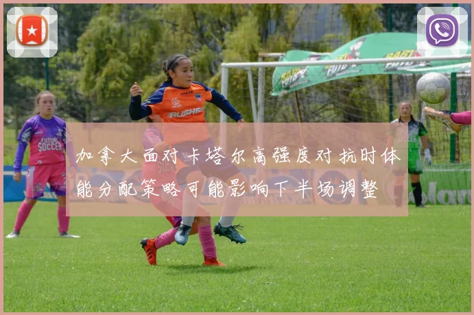 加拿大面对卡塔尔高强度对抗时体能分配策略可能影响下半场调整
