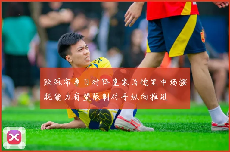 欧冠布鲁日对阵皇家马德里中场摆脱能力有望限制对手纵向推进