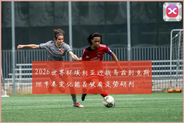 2026世界杯埃利亚迎战乌兹别克斯坦节奏变化能否破局走势研判
