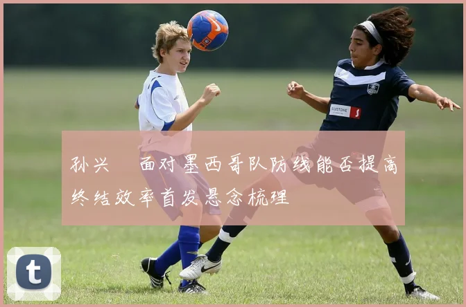 孙兴慜面对墨西哥队防线能否提高终结效率首发悬念梳理