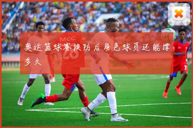 奥运篮球赛换防后角色球员还能撑多久