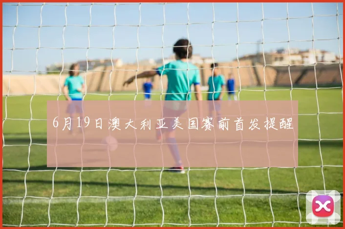 6月19日澳大利亚美国赛前首发提醒