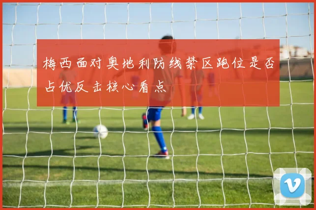 梅西面对奥地利防线禁区跑位是否占优反击核心看点