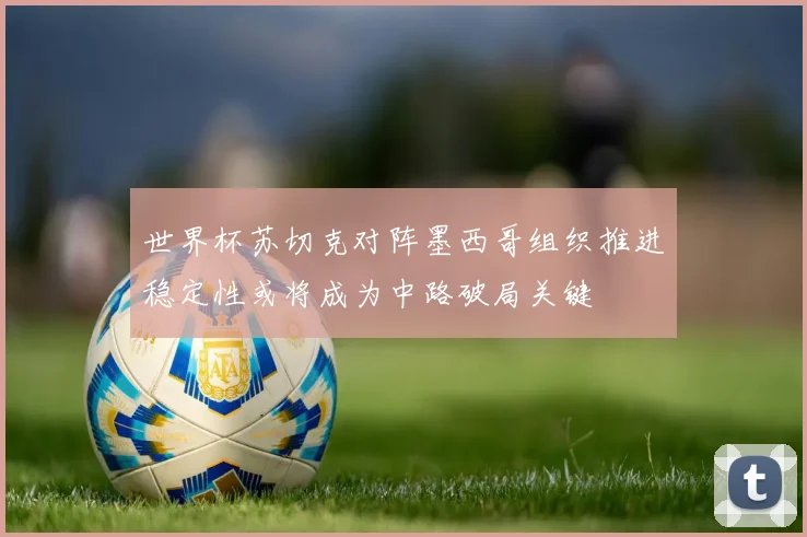 世界杯苏切克对阵墨西哥组织推进稳定性或将成为中路破局关键