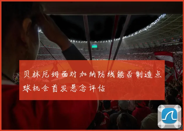贝林厄姆面对加纳防线能否制造点球机会首发悬念评估