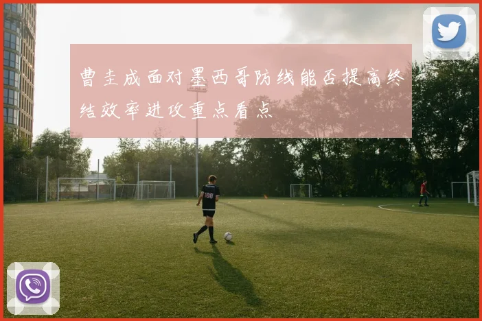 曹圭成面对墨西哥防线能否提高终结效率进攻重点看点